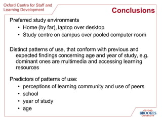 Conclusions Preferred study environments Home (by far), laptop over desktop Study centre on campus over pooled computer room Distinct patterns of use, that conform with previous and expected findings concerning age and year of study, e.g. dominant ones are multimedia and accessing learning resources Predictors of patterns of use: perceptions of learning community and use of peers school year of study age 