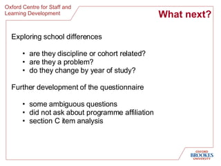 What next? Exploring school differences are they discipline or cohort related? are they a problem? do they change by year of study? Further development of the questionnaire some ambiguous questions did not ask about programme affiliation section C item analysis 