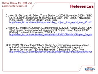 References Conole, G., De Laat, M., Dillon, T. and Darby, J. (2006, November 2006). "JISC LXP: Student Experiences of Technologies Draft Final Report."  November 2006.[Online] Retrieved 20 Nov, 2006, from  http://www.jisc.ac.uk/media/documents/lxp_project_final_report_nov_06.pdf . Creanor, L., Trinder, K., Gowan, D. and Howells, C. (2006, August 2006). "LEX: The Learner Experience of e-Learning Final Project Report August 2006."  [Online] Retrieved 2 November, 2006, from  http://www.jisc.ac.uk/uploaded_documents/LEX%20Final%20Report_August06.pdf   JISC (2007). "Student Expectations Study: Key findings from online research and discussion evenings held in June 2007 for the Joint Information Systems Committee."  [Online] Retrieved 10 September, 2007, from  http://www. jisc .ac. uk/media/documents/publications/studentexpectations . pdf 