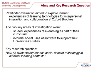 Aims and Key Research Question Pathfinder evaluation aimed to explore learner experiences of learning technologies for interpersonal interaction and collaboration at Oxford Brookes  The two key areas of investigation were:  student experiences of e-learning as part of their curriculum  informal social uses of software to support their Universities studies  Key research question:  How do students experience social uses of technology in different learning contexts?   