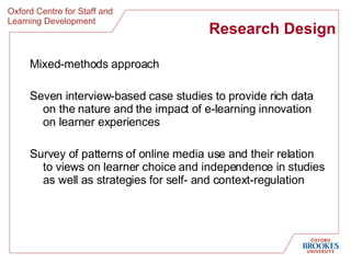 Research Design Mixed-methods approach Seven interview-based case studies to provide rich data on the nature and the impact of e-learning innovation on learner experiences Survey of patterns of online media use and their relation to views on learner choice and independence in studies as well as strategies for self- and context-regulation  