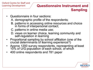Questionnaire Instrument and Sampling  Questionnaire in four sections: demographic profile of the respondents;  patterns in accessing online resources and choice in forms of interpersonal contact;  patterns in online media use;  views on learner choice, learning community and self-regulation in learning  Proportional sampling by school affiliation (one of the crucial determinants of learning experience?) Approx 1200 survey respondents, representing at least 10% of U/G population of each school, of which 400 online respondents and 781 paper 