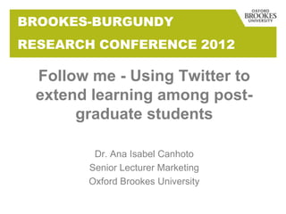 BROOKES-BURGUNDY
RESEARCH CONFERENCE 2012

  Follow me - Using Twitter to
  extend learning among post-
       graduate students

         Dr. Ana Isabel Canhoto
        Senior Lecturer Marketing
        Oxford Brookes University
 