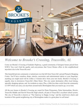 Brooke’s Crossing, Trussville, AL, Community by Tower Homes
Welcome to Brooke’s Crossing, Trussville, AL
Come see Brooke’s Crossing of Gadsden Highway, a gated community of designer homes priced from
$190’s! You won’t find the quality and convenience that Tower Homes offers in this neighborhood
anywhere else in the Trussville area!
This beautiful private community is tucked just over the hill from Trussville’s prized Pinnacle Shopping
Center. You’ll have countless shops, eateries, necessities and entertainment option at your fingertips,
anything you might need will be within a 5-minute drive from your new home. Brooke’s Crossing is
equally close to downtown Trussville’s Main Street. This city center destination offers local dining,
specialty shopping options, and for residents to enjoy. Plus, a little less than a mile from the community
is I-459 which can carry you anywhere around metro Birmingham that you need to go, in no time.
All the new homes in Brooke’s Crossing are zoned for Paine Elementary, Paine Intermediate, Hewitt-
Trussville Middle and Hewitt-Trussville High schools, all part of Trussville’s excellent school system.
The city of Trussville is known as “The Gateway to Happy Living,” and the small-town charm and
location of this quaint neighboring city of Birmingham makes it a great place to call home!
 