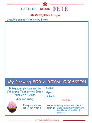 MON 4th JUNE 1- 5 pm
Drawing competition entry form:




 Bring your picture to the     Name:
Children’s Tent at the Brook   Age:
      Fete on 4th June         School:
       30p per entry                         Prizes:
            Everyone wins a    Under 8: Family pantomime tickets
            FREE CUPCAKE!      Over 8: Llama Trek (Merry Harriers,
                                        Hambledon (2 adults + 2
                                        children)
 