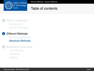 1 What is viscosity?
Introduction
Use of Viscosity
2 Different Methods
Empirical Methods
Absolute Methods
3 Brookﬁeld Viscometer
Introduction
Working
Testing
Different Methods - Absolute Methods
Table of contents
Priyansh Singh | 16th February 2016 13/33
 
