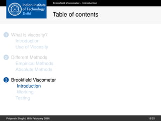1 What is viscosity?
Introduction
Use of Viscosity
2 Different Methods
Empirical Methods
Absolute Methods
3 Brookﬁeld Viscometer
Introduction
Working
Testing
Brookﬁeld Viscometer - Introduction
Table of contents
Priyansh Singh | 16th February 2016 15/33
 