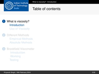 1 What is viscosity?
Introduction
Use of Viscosity
2 Different Methods
Empirical Methods
Absolute Methods
3 Brookﬁeld Viscometer
Introduction
Working
Testing
What is viscosity? - Introduction
Table of contents
Priyansh Singh | 16th February 2016 2/33
 