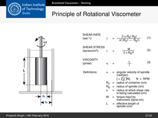 instrument (dyne-cm)
L = effective length of
spindle (cm)
(see Appendix A.4)
Rc
Rb
L
ω
Rc
should not exceed 2Rb
for well defined
5.1 Advanced Methods for Rheological Analysis	
	 As mentioned in Chapter 1, those who follow the
Academic school of thought on viscosity measurement
have more complex needs than those who follow the
Pragmatic or “Theoretical” schools. They need viscos-
ity data that are defined in rheological terms. This usu-
ally requires a complete mathematical description of
the Viscometer’s operating parameters and an analysis
of the rheological behavior of the fluid being studied.
	 Previous chapters have described various types of
fluid behavior and their relationship to measurements
made with Brookfield Viscometers/Rheometers and
accessories. The Appendix details the significant
operating parameters of this equipment and presents
simplified formulas for obtaining shear rate and shear
stress values. However, for many this information is
still inadequate to perform the type of analysis they
require. Having identified a particular flow behavior
and defined it mathematically, these people need more
information to understand how the fluid will react in a
certain situation, and how to control that reaction. If
is for these people that this chapter is provided.
	 In it you will find basic formulas from which the
simplified shear rate and shear stress information in
SHEAR STRESS
(dynes/cm2): τ =
M
2 π Rb2L
2 ω Rc2 Rb2
x2 (Rc2 — Rb2)
SHEAR RATE
(sec-1): = (1)
(2)
(3)
VISCOSITY
(poise): η =
τ
⋅γ
Definitions: ω = angular velocity of spindle
(rad/sec)
[ = N], N = RPM
Rc = radius of container (cm)
Rb = radius of spindle (cm)
x = radius at which shear rate
is being calculated (cm)
M = torque input by
instrument (dyne-cm)
L = effective length of
spindle (cm)
(see Appendix A.4)
2 π
60( )
⋅γ
CHAPTER 5: Data Analysis
system. If the dispersed phase has a tendency
to settle, producing a non-homogeneous fluid, the
rheological characteristics of the system will change.
In 	 most cases, this means that the measured
viscosity will decrease. Data acquired during such
conditions will usually be erroneous, necessitating
special precautions to ensure that the dispersed
phase remains in suspension.
Brookﬁeld Viscometer - Working
Principle of Rotational Viscometer
Priyansh Singh | 16th February 2016 21/33
 