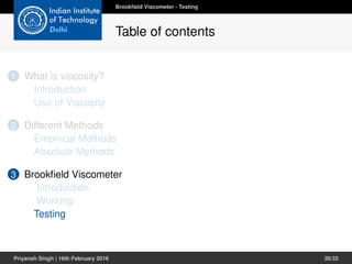 1 What is viscosity?
Introduction
Use of Viscosity
2 Different Methods
Empirical Methods
Absolute Methods
3 Brookﬁeld Viscometer
Introduction
Working
Testing
Brookﬁeld Viscometer - Testing
Table of contents
Priyansh Singh | 16th February 2016 26/33
 