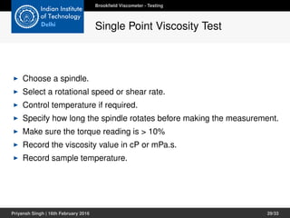 Choose a spindle.
Select a rotational speed or shear rate.
Control temperature if required.
Specify how long the spindle rotates before making the measurement.
Make sure the torque reading is > 10%
Record the viscosity value in cP or mPa.s.
Record sample temperature.
Brookﬁeld Viscometer - Testing
Single Point Viscosity Test
Priyansh Singh | 16th February 2016 29/33
 