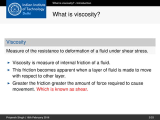 Viscosity
Measure of the resistance to deformation of a ﬂuid under shear stress.
Viscosity is measure of internal friction of a ﬂuid.
This friction becomes apparent when a layer of ﬂuid is made to move
with respect to other layer.
Greater the friction greater the amount of force required to cause
movement. Which is known as shear.
What is viscosity? - Introduction
What is viscosity?
Priyansh Singh | 16th February 2016 3/33
 
