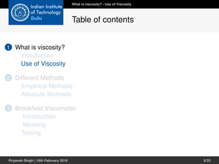 1 What is viscosity?
Introduction
Use of Viscosity
2 Different Methods
Empirical Methods
Absolute Methods
3 Brookﬁeld Viscometer
Introduction
Working
Testing
What is viscosity? - Use of Viscosity
Table of contents
Priyansh Singh | 16th February 2016 6/33
 