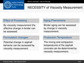 Effect of Processing
By viscosity measurement the
effective change in binder can
be assessed.
Formulation changes
Potential change in asphalt
behavior can be accessed by
viscosity measurement.
Aging Phenomena
Binder aging can be assessed
by change in viscosity
measurement.
Production Temperature
The mixing and compaction
temperatures of the asphalt
concrete can be determined by
viscosity measurement.
What is viscosity? - Use of Viscosity
NECESSITY of Viscosity Measurement
Priyansh Singh | 16th February 2016 9/33
 
