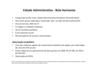 Cidade Administrativa - Belo Horizonte

 •     Inaugurada há dois anos: Cidade Administrativa Presidente Tancredo Neves
 •     Área antes pouco explorada e valorizada, hoje um polo de desenvolvimento
 •     Área do terreno: 804 mil m²
 •     57 órgãos e entidades estaduais
 •     16 mil servidores públicos
 •     4 mil visitantes ao dia
 •     Mil prestadores de serviço e terceirizados


 Valorização imobiliária
 •     Uma das melhores opções de investimento imobiliário da região, com valorização
       de cerca de 25% ao ano
 •     Preço médio de um apartamento de dois quartos em 2008: R$ 67.584, em 2012:
       R$ 197.029
 •     Valorização de 291%

Fontes: Fundação Instituto de Pesquisas Econômicas Administrativas e Contábeis de Minas Gerais (Ipead), Câmara do Mercado Imobiliário e Sindicato
das Empresas do Mercado Imobiliário de Minas Gerais (CMI/Secovi-MG).
 