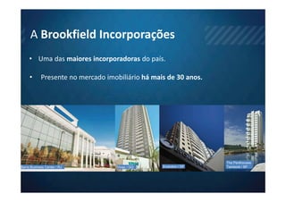 A Brookfield Incorporações
     • Uma das maiores incorporadoras do país.

     •      Presente no mercado imobiliário há mais de 30 anos.




                                                                   The Penthouses
Barra Business Center / RJ          Vivaz / GO    Evolution / DF   Tamboré / SP
 