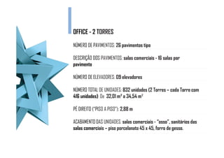 OFFICE - 2 TORRES
           T

          PAVIMENTOS: 26 pavimentos tipo
NÚMERO DE PAV

DESCRIÇÃO DOS PAVIMENTOS: salas comerciais - 16 salas por
pavimento

          ELEVADORES: 09 elevadores
NÚMERO DE ELE

NÚMERO TOTAL DE UNIDADES: 832 unidades (2 Torres – cada Torre com
416 unidades) De 32,01 m² a 34,54 m²
    unidades):

PÉ DIREITO (“PISO A PISO”): 2,88 m
           (“PI

ACABAMENTO DAS UNIDADES: salas comerciais - “osso”, sanitários das
           D
salas comerci – piso porcelanato 45 x 45, forro de gesso.
      comerciais
 