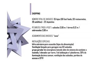 SHOPPING

NÚMERO TOTAL DE UNIDADES: 35 lojas (06 fast foods, 03 restaurantes,
26 satélites) – 22 depósitos
                2

PÉ DIREITO (“PISO A PISO”): subsolos 3,06 m / térreo 6,12 m /
sobressolos 2,88 m

ACABAMENTO DAS UNIDADES: “osso”

INSTALAÇÕES ESPECIAIS:
              ESP
Infra estrutura p exaustão (lojas de alimentação)
                 para
Ventilação força para garagem nos 03 subsolos
            forçada
grupo gerador d emergência (atende além de sistema de combate a
                de
incêndio, 1 elevador por torre, 1 de baldeação e 1 plataforma, 30% da
            elevad
iluminação da ár comum, ventilação dos subsolos, portões de
               área
acesso e CFTV
 