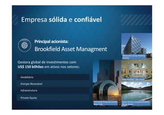 Empresa sólida e confiável

               Principal acionista:
               Brookfield Asset Managment
                                                                      Macquarie Group Building
                                                                      Sydney

Gestora global de investimentos com
US$ 150 bilhões em ativos nos setores:

 Imobiliário
                                                                      Pátio Paulista / São Paulo

 Energia Renovável

 Infraestrutura

 Private Equity
                                         The World Financial Center   Usina Ormeo Junqueira Botelho
                                         Nova York                    Minas Gerais
 