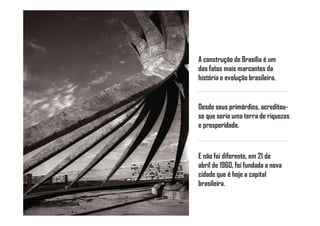 A construção de Brasília é um
dos fatos mais marcantes da
história e evolução brasileira.


Desde seus primórdios, acreditou-
se que seria uma terra de riquezas
e prosperidade.



E não foi diferente, em 21 de
abril de 1960, foi fundada a nova
cidade que é hoje a capital
brasileira.
 