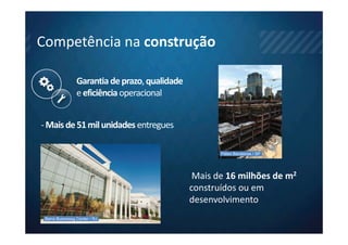 Competência na construção

                 Garantia de prazo, qualidade
                 e eficiência operacional


- Mais de 51 mil unidades entregues

                                                       Páteo Bandeiras / SP




                                                 Mais de 16 milhões de m2
                                                construídos ou em
                                                desenvolvimento
 Barra Businessg Center / RJ
 
