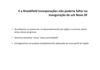 E a Brookfield Incorporações não poderia faltar na
                            inauguração de um Novo DF



• Acreditamos no potencial, no desenvolvimento da região, e seremos atores
  ativos desse progresso

• Seremos pioneiros nessa “nova centralidade”

• Entregaremos um projeto completamente adequado ao novo perfil da região
 
