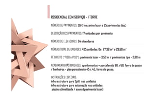 RESIDENCIAL COM SERVIÇO - 1 TORRE

NÚMERO DE PAVIMENTOS: 26 (1 mezanino lazer e 25 pavimentos tipo)

DESCRIÇÃO DOS PAVIMENTOS: 17 unidades por pavimento

NÚMERO DE ELEVADORES: 04 elevadores

NÚMERO TOTAL DE UNIDADES: 425 unidades: De 27,38 m² a 29,60 m²

PÉ DIREITO (“PISO A PISO”): pavimento lazer – 3,50 m / pavimentos tipo - 2,88 m

ACABAMENTO DAS UNIDADES: apartamentos – porcelanato 60 x 60, forro de gesso
/ banheiros - piso porcelanato 45 x 45, forro de gesso.

INSTALAÇÕES ESPECIAIS:
infra estrutura para Split nas unidades
infra estrutura para automação nas unidades
 piscina climatizada / sauna (pavimento lazer)
 