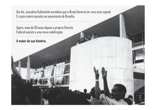 Um dia, Juscelino Kubitschek acreditou que o Brasil deveria ter uma nova capital.
E o país inteiro assistiu ao nascimento de Brasília.


Agora, mais de 50 anos depois o próprio Distrito
Federal assiste a uma nova mobilização.

A maior de sua história.
 