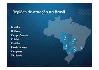 Regiões de atuação no Brasil


Brasília
Goiânia
Campo Grande
Cuiabá                      MT


Curitiba                                  GO


Rio de Janeiro                  MS
                                                RJ
Campinas                                   SP

                                     PR
São Paulo
 