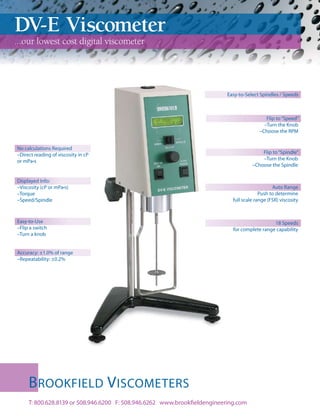 DV-E Viscometer
...our lowest cost digital viscometer




                                                                           Easy-to-Select Spindles / Speeds



                                                                                             Flip to “Speed”
                                                                                            –Turn the Knob
                                                                                          –Choose the RPM


No calculations Required
–Direct reading of viscosity in cP                                                        Flip to “Spindle”
or mPa•s                                                                                  –Turn the Knob
                                                                                      –Choose the Spindle


Displayed Info:
–Viscosity (cP or mPa•s)                                                                        Auto Range
–Torque                                                                                   Push to determine
–Speed/Spindle                                                               full scale range (FSR) viscosity



Easy-to-Use                                                                                    18 Speeds
–Flip a switch                                                               for complete range capability
–Turn a knob


Accuracy: ±1.0% of range
–Repeatability: ±0.2%




     B ROOKFIELD V ISCOMETERS
     T: 800.628.8139 or 508.946.6200 F: 508.946.6262 www.brookfieldengineering.com
 