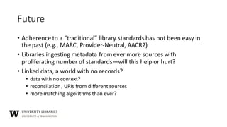 Future
• Adherence	to	a	“traditional”	library	standards	has	not	been	easy	in	
the	past	(e.g.,	MARC,	Provider-Neutral,	AACR2)
• Libraries	ingesting	metadata	from	ever	more	sources	with	
proliferating	number	of	standards—will	this	help	or	hurt?
• Linked	data,	a	world	with	no	records?
• data	with	no	context?
• reconcilation,	URIs	from	different	sources
• more	matching	algorithms	than	ever?
 