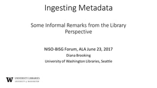 Ingesting	Metadata
Some	Informal	Remarks	from	the	Library	
Perspective
NISO-BISG	Forum,	ALA	June	23,	2017
Diana	Brooking
University	of	Washington	Libraries,	Seattle
 