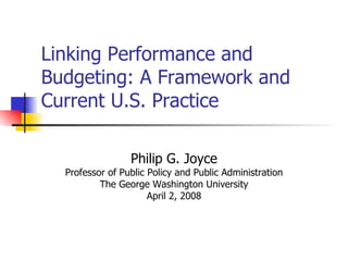 Linking Performance and Budgeting: A Framework and Current U.S. Practice Philip G. Joyce Professor of Public Policy and Public Administration The George Washington University April 2, 2008 