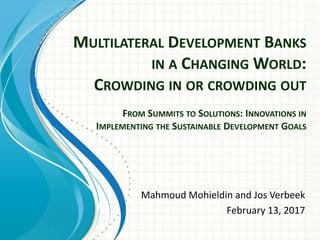 MULTILATERAL DEVELOPMENT BANKS
IN A CHANGING WORLD:
CROWDING IN OR CROWDING OUT
FROM SUMMITS TO SOLUTIONS: INNOVATIONS IN
IMPLEMENTING THE SUSTAINABLE DEVELOPMENT GOALS
Mahmoud Mohieldin and Jos Verbeek
February 13, 2017
 
