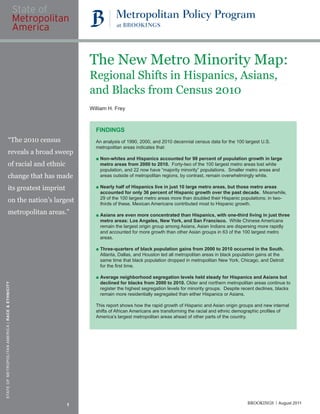 The New Metro Minority Map:
                                                       Regional Shifts in Hispanics, Asians,
                                                       and Blacks from Census 2010
                                                       William H. Frey



                                                         FINDINGS
                       “The 2010 census                  An analysis of 1990, 2000, and 2010 decennial census data for the 100 largest U.S.
                                                         metropolitan areas indicates that:
                       reveals a broad sweep
                                                         ■ Non-whites and Hispanics accounted for 98 percent of population growth in large
                       of racial and ethnic                metro areas from 2000 to 2010. Forty-two of the 100 largest metro areas lost white
                                                           population, and 22 now have “majority minority” populations. Smaller metro areas and
                       change that has made                areas outside of metropolitan regions, by contrast, remain overwhelmingly white.

                       its greatest imprint              ■ Nearly half of Hispanics live in just 10 large metro areas, but those metro areas
                                                           accounted for only 36 percent of Hispanic growth over the past decade. Meanwhile,
                       on the nation’s largest             29 of the 100 largest metro areas more than doubled their Hispanic populations; in two-
                                                           thirds of these, Mexican Americans contributed most to Hispanic growth.
                       metropolitan areas.”              ■ Asians are even more concentrated than Hispanics, with one-third living in just three
                                                           metro areas: Los Angeles, New York, and San Francisco. While Chinese Americans
                                                           remain the largest origin group among Asians, Asian Indians are dispersing more rapidly
                                                           and accounted for more growth than other Asian groups in 63 of the 100 largest metro
                                                           areas.

                                                         ■ Three-quarters of black population gains from 2000 to 2010 occurred in the South.
                                                           Atlanta, Dallas, and Houston led all metropolitan areas in black population gains at the
                                                           same time that black population dropped in metropolitan New York, Chicago, and Detroit
                                                           for the ﬁrst time.

                                                         ■ Average neighborhood segregation levels held steady for Hispanics and Asians but
                                                           declined for blacks from 2000 to 2010. Older and northern metropolitan areas continue to
STATE OF METROPOLITAN AMERICA | RACE & ETHNICITY




                                                           register the highest segregation levels for minority groups. Despite recent declines, blacks
                                                           remain more residentially segregated than either Hispanics or Asians.

                                                         This report shows how the rapid growth of Hispanic and Asian origin groups and new internal
                                                         shifts of African Americans are transforming the racial and ethnic demographic proﬁles of
                                                         America’s largest metropolitan areas ahead of other parts of the country.




                                                   1                                                                              BROOKINGS      August 2011
 