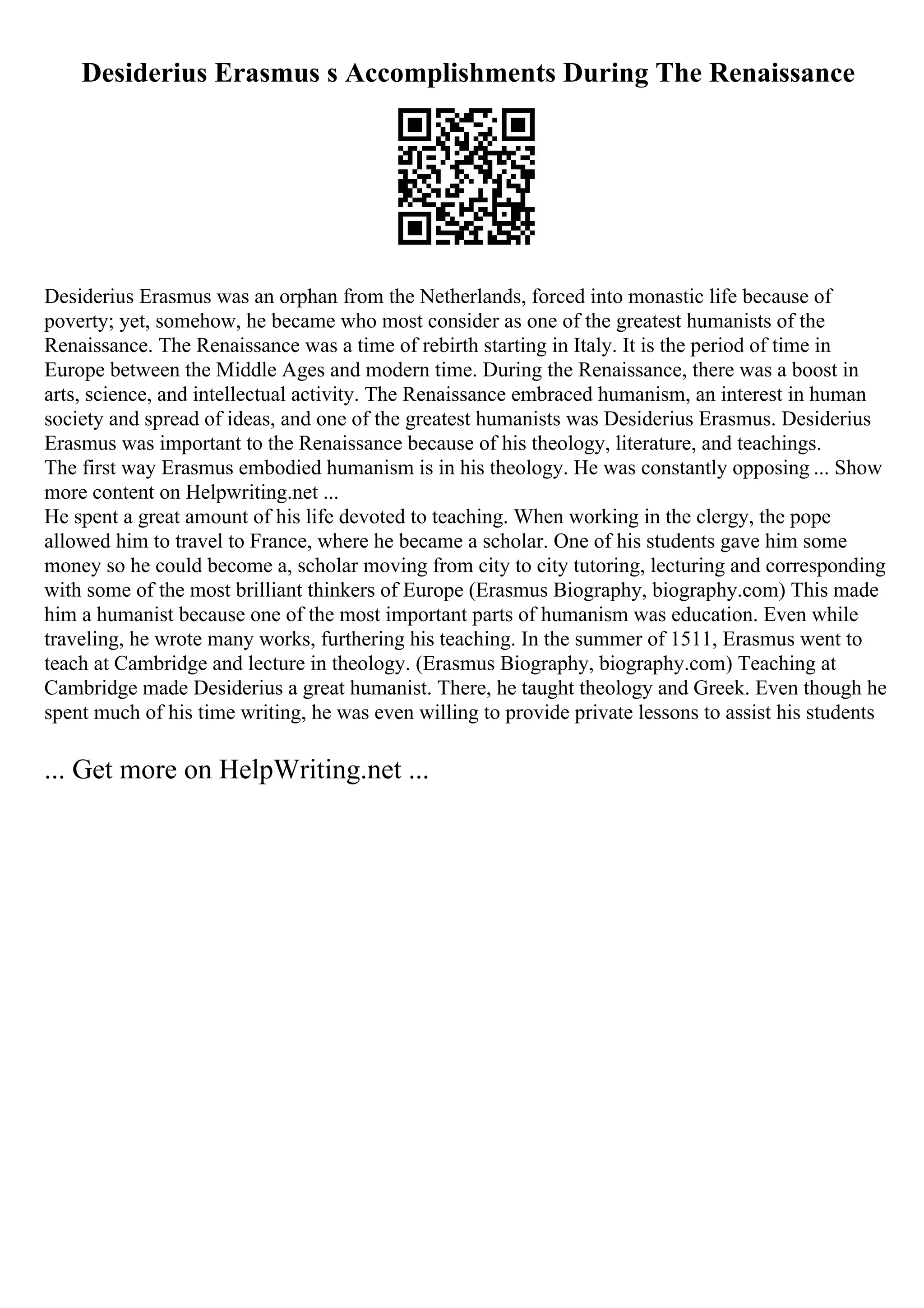 Desiderius Erasmus s Accomplishments During The Renaissance
Desiderius Erasmus was an orphan from the Netherlands, forced into monastic life because of
poverty; yet, somehow, he became who most consider as one of the greatest humanists of the
Renaissance. The Renaissance was a time of rebirth starting in Italy. It is the period of time in
Europe between the Middle Ages and modern time. During the Renaissance, there was a boost in
arts, science, and intellectual activity. The Renaissance embraced humanism, an interest in human
society and spread of ideas, and one of the greatest humanists was Desiderius Erasmus. Desiderius
Erasmus was important to the Renaissance because of his theology, literature, and teachings.
The first way Erasmus embodied humanism is in his theology. He was constantly opposing ... Show
more content on Helpwriting.net ...
He spent a great amount of his life devoted to teaching. When working in the clergy, the pope
allowed him to travel to France, where he became a scholar. One of his students gave him some
money so he could become a, scholar moving from city to city tutoring, lecturing and corresponding
with some of the most brilliant thinkers of Europe (Erasmus Biography, biography.com) This made
him a humanist because one of the most important parts of humanism was education. Even while
traveling, he wrote many works, furthering his teaching. In the summer of 1511, Erasmus went to
teach at Cambridge and lecture in theology. (Erasmus Biography, biography.com) Teaching at
Cambridge made Desiderius a great humanist. There, he taught theology and Greek. Even though he
spent much of his time writing, he was even willing to provide private lessons to assist his students
... Get more on HelpWriting.net ...
 