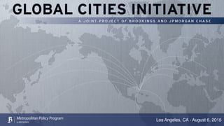 GLOBAL CITIES INITIATIVE
A J O I N T P R OJ ECT O F B R O O K I N GS A N D J P M O R GA N C H AS E
Los Angeles, CA - August 6, 2015Metropolitan Policy Program
at BROOKINGS
 