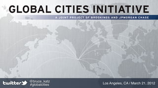 GLOBAL CITIES INITIATIVE
                   A JOINT PROJECT OF BROOKINGS AND JPMORGAN CHASE




   @bruce_katz
   #globalcities                          Los Angeles, CA / March 21, 2012
 
