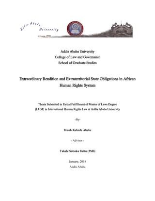 Addis Ababa University
College of Law and Governance
School of Graduate Studies
Extraordinary Rendition and Extraterritorial State Obligations in African
Human Rights System
Thesis Submitted in Partial Fulfillment of Master of Laws Degree
(LL.M) in International Human Rights Law at Addis Ababa University
-By-
Brook Kebede Abebe
- Advisor -
Takele Soboka Bulto (PhD)
January, 2018
Addis Ababa
 