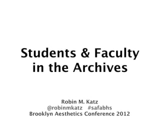 Students & Faculty
  in the Archives

            Robin M. Katz
       @robinmkatz #safabhs
 Brooklyn Aesthetics Conference 2012
 