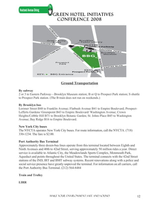 GREEN HOTEL INITIATIVES
                            CONFERENCE 2008




                                  Ground Transportation

By subway
2 or 3 to Eastern Parkway—Brooklyn Museum station; B or Q to Prospect Park station; S shuttle
to Prospect Park station. (The B train does not run on weekends.)

By Brooklyn bus
Lorimer Street B48 to Franklin Avenue; Flatbush Avenue B41 to Empire Boulevard; Prospect-
Lefferts Gardens/ Greenpoint B43 to Empire Boulevard/ Washington Avenue; Crown
Heights/Cobble Hill B71 to Brooklyn Botanic Garden; St. Johns Place B45 to Washington
Avenue; Bay Ridge B16 to Empire Boulevard.

New York City buses
The NYCTA operates New York City buses. For route information, call the NYCTA. (718)
330-1234. The fare is $2.00.

Port Authority Bus Terminal
Approximately three dozen-bus lines operate from this terminal located between Eighth and
Ninth Avenues and 40th to 42nd Street, serving approximately 50 million rides a year. Direct
service is available to Atlantic City, the Meadowlands Sports Complex, Monmouth Park,
Aqueduct and points throughout the United States. The terminal connects with the 42nd Street
stations of the IND, IRT and BMT subway systems. Recent renovations along with a police and
social service presence have greatly unproved the terminal. For information on all carriers, call
the Port Authority Bus Terminal. (212) 564-8484

Train and Trolley

LIRR



                        Make Your ENVIRONMENT SAFE AND SOUND                                   12
 