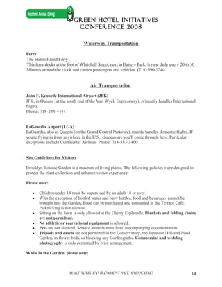 GREEN HOTEL INITIATIVES
                             CONFERENCE 2008

                                  Waterway Transportation

Ferry
The Staten Island Ferry
This ferry docks at the foot of Whitehall Street, next to Battery Park. It runs daily every 20 to 30
Minutes around the clock and carries passengers and vehicles. (718) 390-5240.


                                      Air Transportation

John F. Kennedy International Airport (JFK)
JFK, in Queens (at the south end of the Van Wyck Expressway), primarily handles International
flights.
Phone: 718-244-4444


LaGuardia Airport (LGA)
LaGuardia, also in Queens (on the Grand Central Parkway), mainly handles domestic flights. If
you're flying in from anywhere in the U.S., chances are you'll come through here. Particular
exceptions include Continental Airlines. Phone: 718-533-3400


Site Guidelines for Visitors

Brooklyn Botanic Garden is a museum of living plants. The following policies were designed to
protect the plant collection and enhance visitor experience:

Please note:

   •   Children under 14 must be supervised by an adult 18 or over.
   •   With the exception of bottled water and baby bottles, food and beverages cannot be
       brought into the Garden. Food can be purchased and consumed at the Terrace Café.
       Picknicking is not allowed.
   •   Sitting on the lawn is only allowed at the Cherry Esplanade. Blankets and folding chairs
       are not permitted.
   •   No athletic or recreational equipment is allowed.
   •   Pets are not allowed. Service animals must have accompanying documentation.
   •   Tripods and easels are not permitted in the Conservatory, the Japanese Hill-and-Pond
       Garden, in flower beds, or blocking any Garden paths. Commercial and wedding
       photography is only permitted by prior arrangement.

While in the Garden, please note:



                         Make Your ENVIRONMENT SAFE AND SOUND                                     14
 
