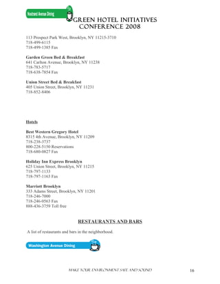 GREEN HOTEL INITIATIVES
                            CONFERENCE 2008
113 Prospect Park West, Brooklyn, NY 11215-3710
718-499-6115
718-499-1385 Fax

Garden Green Bed & Breakfast
641 Carlton Avenue, Brooklyn, NY 11238
718-783-5717
718-638-7854 Fax

Union Street Bed & Breakfast
405 Union Street, Brooklyn, NY 11231
718-852-8406




Hotels

Best Western Gregory Hotel
8315 4th Avenue, Brooklyn, NY 11209
718-238-3737
800-228-5150 Reservations
718-680-0827 Fax

Holiday Inn Express Brooklyn
625 Union Street, Brooklyn, NY 11215
718-797-1133
718-797-1163 Fax

Marriott Brooklyn
333 Adams Street, Brooklyn, NY 11201
718-246-7000
718-246-0563 Fax
888-436-3759 Toll free


                              RESTAURANTS AND BARS

A list of restaurants and bars in the neighborhood.




                        Make Your ENVIRONMENT SAFE AND SOUND   16
 