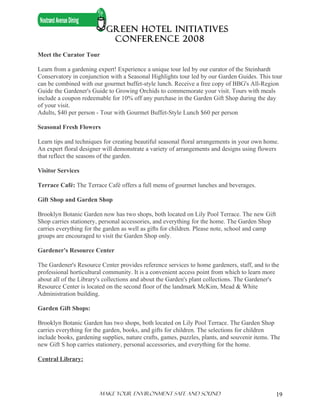 GREEN HOTEL INITIATIVES
                            CONFERENCE 2008
Meet the Curator Tour

Learn from a gardening expert! Experience a unique tour led by our curator of the Steinhardt
Conservatory in conjunction with a Seasonal Highlights tour led by our Garden Guides. This tour
can be combined with our gourmet buffet-style lunch. Receive a free copy of BBG's All-Region
Guide the Gardener's Guide to Growing Orchids to commemorate your visit. Tours with meals
include a coupon redeemable for 10% off any purchase in the Garden Gift Shop during the day
of your visit.
Adults, $40 per person - Tour with Gourmet Buffet-Style Lunch $60 per person

Seasonal Fresh Flowers

Learn tips and techniques for creating beautiful seasonal floral arrangements in your own home.
An expert floral designer will demonstrate a variety of arrangements and designs using flowers
that reflect the seasons of the garden.

Visitor Services

Terrace Café: The Terrace Café offers a full menu of gourmet lunches and beverages.

Gift Shop and Garden Shop

Brooklyn Botanic Garden now has two shops, both located on Lily Pool Terrace. The new Gift
Shop carries stationery, personal accessories, and everything for the home. The Garden Shop
carries everything for the garden as well as gifts for children. Please note, school and camp
groups are encouraged to visit the Garden Shop only.

Gardener's Resource Center

The Gardener's Resource Center provides reference services to home gardeners, staff, and to the
professional horticultural community. It is a convenient access point from which to learn more
about all of the Library's collections and about the Garden's plant collections. The Gardener's
Resource Center is located on the second floor of the landmark McKim, Mead & White
Administration building.

Garden Gift Shops:

Brooklyn Botanic Garden has two shops, both located on Lily Pool Terrace. The Garden Shop
carries everything for the garden, books, and gifts for children. The selections for children
include books, gardening supplies, nature crafts, games, puzzles, plants, and souvenir items. The
new Gift S hop carries stationery, personal accessories, and everything for the home.

Central Library:




                        Make Your ENVIRONMENT SAFE AND SOUND                                    19
 