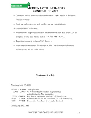 GREEN HOTEL INITIATIVES
                              CONFERENCE 2008
      Conference handout and invitation are posted on the CERES website as well as the

       sponsors’ websites.

      Email and mail are also sent to all members and last year participants.

    Internet publicity is also done.

      Advertisements are places in one of the major newspapers New York Times. Ads are

       also place in some radio stations such as, 1010 Wins AM, 106.7FM.

      Television commercial is also on NBC, channel 4.

      Fliers are posted throughout five boroughs in New York; in many neighborhoods,

       businesses, and Bus and Trains stations.




                                   Conference Schedule



Wednesday April 09th, 2008

8:00AM - 10:00AM Late Registration
11:00AM – 12:00PM PM Welcome Receptions at the Magnolia Plaza
                  Visitor Center (See Map for direction)
12:00PM – 3:00PM Free Time to visit around have lunch off site and so on.
3:00PM – 4:30PM Workshop Session I at the Auditorium (See Map for direction)
5:30PM – 7:00PM Dinner at the Palm House (See Map for direction)

Thursday April 10th, 2008


                        Make Your ENVIRONMENT SAFE AND SOUND                              24
 