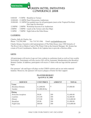GREEN HOTEL INITIATIVES
                            CONFERENCE 2008

8:00AM – 9:30PM Breakfast at Terrace
10:00AM – 11:00PM Panel Discussions Auditorium
10:00AM – 11:30PM Free guided tours for all participants (meet at the Tropical Pavilion)
                  (See map for direction)
12:00PM – 2:00PM Workshop Sessions II at Auditorium
2:00PM – 3:00PM Lunch at the Terrace cafe (See Map)
5:30PM – 7:00PM Night Gala at the Palm House

CATERING

Charles, Sally & Charles, Inc.
Phone: 718.398.2400        Fax 718.783.1966     Email: csc@palmhouse.com
Charles Krause, Executive chef and proprietor of The Palm House since 1988 formerly of
The River Cafe as Maitre d' and of The Water Club as the General Manager. Mr. Krause has
a team of Event Coordinators, Maitre d's & Captains here to provide a flawless affair.


GIFTS

All participants will receive Logo on Ceres website in conference book as well as Ceres weekly
Newsletters. Participants will also receive 50% off for Automatic Membership at the Brooklyn
Botanic Garden. In addition, participants will receive T-shirts with our logo and the sponsors’
logos.

Our sponsors’ ads and logos will place on the CERES website and on our entire material
handout. Moreover, the sponsors will receive plaques of honor for their support

                                    PLANNED BUDGET
                                     April 09 & 10, 2008

           SERVICE                   UNIT PRICE              AMOUNT                TOTAL
 Venus
 .Brooklyn Botanic                  $ 2,000.00         4                      $7,000.00
  Garden                            $1,000.00/fee
 Dining
 .Welcome reception                 $8.00              200                    $1,600.00
 .Lunches                           $12.00             200                    $2,400.00
 .Dinner                            $72.00             200                    $14,400.00
 .Breakfast                         $9.00              200                    $1,800.00
 .Night Gala                        $80.00             200                    $16,000.00



                        Make Your ENVIRONMENT SAFE AND SOUND                                  25
 