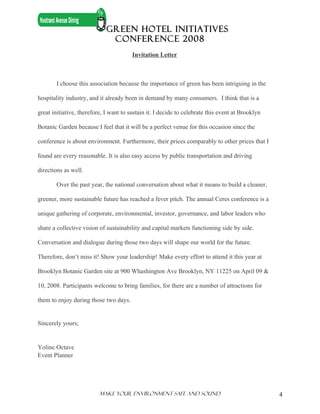 GREEN HOTEL INITIATIVES
                              CONFERENCE 2008
                                        Invitation Letter



        I choose this association because the importance of green has been intriguing in the

hospitality industry, and it already been in demand by many consumers. I think that is a

great initiative, therefore, I want to sustain it. I decide to celebrate this event at Brooklyn

Botanic Garden because I feel that it will be a perfect venue for this occasion since the

conference is about environment. Furthermore, their prices comparably to other prices that I

found are every reasonable. It is also easy access by public transportation and driving

directions as well.

        Over the past year, the national conversation about what it means to build a cleaner,

greener, more sustainable future has reached a fever pitch. The annual Ceres conference is a

unique gathering of corporate, environmental, investor, governance, and labor leaders who

share a collective vision of sustainability and capital markets functioning side by side.

Conversation and dialogue during those two days will shape our world for the future.

Therefore, don’t miss it! Show your leadership! Make every effort to attend it this year at

Brooklyn Botanic Garden site at 900 Whashington Ave Brooklyn, NY 11225 on April 09 &

10, 2008. Participants welcome to bring families, for there are a number of attractions for

them to enjoy during those two days.


Sincerely yours;


Yoline Octave
Event Planner




                          Make Your ENVIRONMENT SAFE AND SOUND                                    4
 