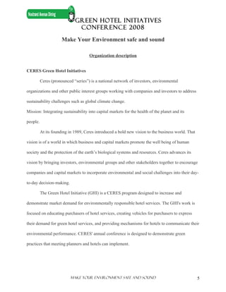 GREEN HOTEL INITIATIVES
                              CONFERENCE 2008

                      Make Your Environment safe and sound

                                     Organization description


CERES Green Hotel Initiatives

          Ceres (pronounced “series”) is a national network of investors, environmental

organizations and other public interest groups working with companies and investors to address

sustainability challenges such as global climate change.

Mission: Integrating sustainability into capital markets for the health of the planet and its

people.

          At its founding in 1989, Ceres introduced a bold new vision to the business world. That

vision is of a world in which business and capital markets promote the well being of human

society and the protection of the earth’s biological systems and resources. Ceres advances its

vision by bringing investors, environmental groups and other stakeholders together to encourage

companies and capital markets to incorporate environmental and social challenges into their day-

to-day decision-making.

          The Green Hotel Initiative (GHI) is a CERES program designed to increase and

demonstrate market demand for environmentally responsible hotel services. The GHI's work is

focused on educating purchasers of hotel services, creating vehicles for purchasers to express

their demand for green hotel services, and providing mechanisms for hotels to communicate their

environmental performance. CERES' annual conference is designed to demonstrate green

practices that meeting planners and hotels can implement.




                          Make Your ENVIRONMENT SAFE AND SOUND                                      5
 