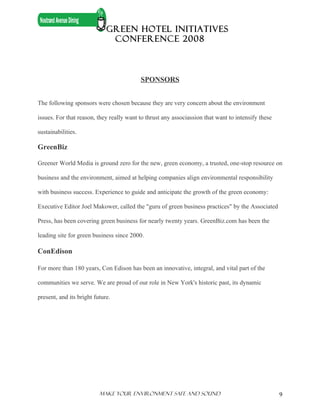 GREEN HOTEL INITIATIVES
                              CONFERENCE 2008



                                          SPONSORS


The following sponsors were chosen because they are very concern about the environment

issues. For that reason, they really want to thrust any associassion that want to intensify these

sustainabilities.

GreenBiz

Greener World Media is ground zero for the new, green economy, a trusted, one-stop resource on

business and the environment, aimed at helping companies align environmental responsibility

with business success. Experience to guide and anticipate the growth of the green economy:

Executive Editor Joel Makower, called the "guru of green business practices" by the Associated

Press, has been covering green business for nearly twenty years. GreenBiz.com has been the

leading site for green business since 2000.

ConEdison

For more than 180 years, Con Edison has been an innovative, integral, and vital part of the

communities we serve. We are proud of our role in New York's historic past, its dynamic

present, and its bright future.




                          Make Your ENVIRONMENT SAFE AND SOUND                                      9
 