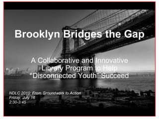 Brooklyn Bridges the Gap A Collaborative and Innovative Library Program to Help “Disconnected Youth” Succeed NDLC 2010: From Groundwork to Action Friday, July 16  2:30-3:45   